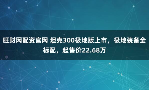 旺财网配资官网 坦克300极地版上市，极地装备全标配，起售价22.68万
