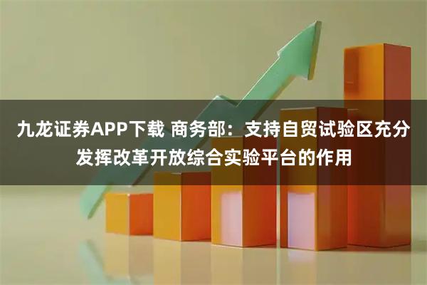 九龙证券APP下载 商务部：支持自贸试验区充分发挥改革开放综合实验平台的作用