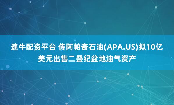 速牛配资平台 传阿帕奇石油(APA.US)拟10亿美元出售二叠纪盆地油气资产