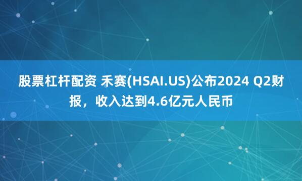 股票杠杆配资 禾赛(HSAI.US)公布2024 Q2财报，收入达到4.6亿元人民币