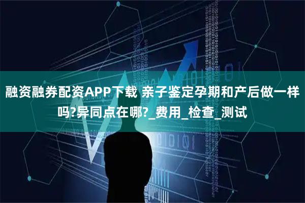 融资融券配资APP下载 亲子鉴定孕期和产后做一样吗?异同点在哪?_费用_检查_测试