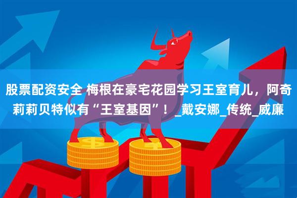 股票配资安全 梅根在豪宅花园学习王室育儿，阿奇莉莉贝特似有“王室基因”！_戴安娜_传统_威廉
