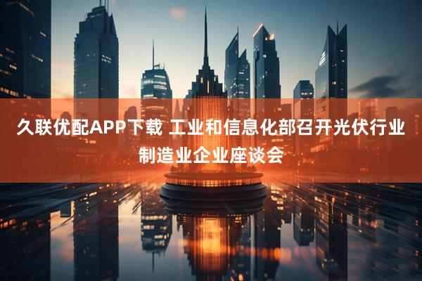 久联优配APP下载 工业和信息化部召开光伏行业制造业企业座谈会