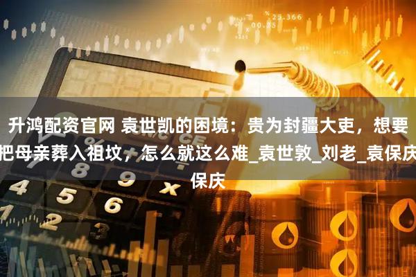 升鸿配资官网 袁世凯的困境：贵为封疆大吏，想要把母亲葬入祖坟，怎么就这么难_袁世敦_刘老_袁保庆