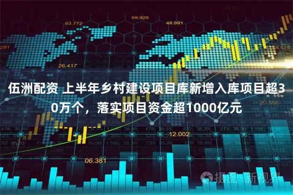 伍洲配资 上半年乡村建设项目库新增入库项目超30万个，落实项目资金超1000亿元