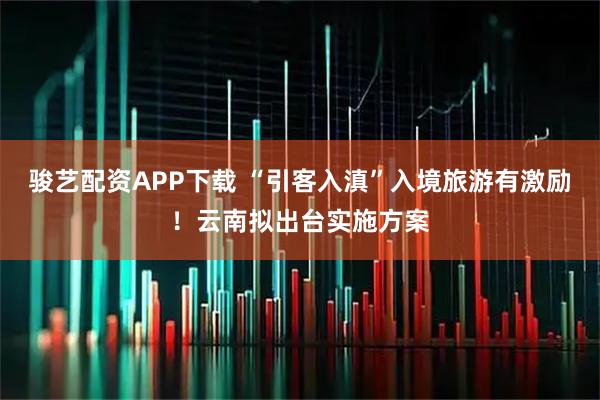 骏艺配资APP下载 “引客入滇”入境旅游有激励！云南拟出台实施方案
