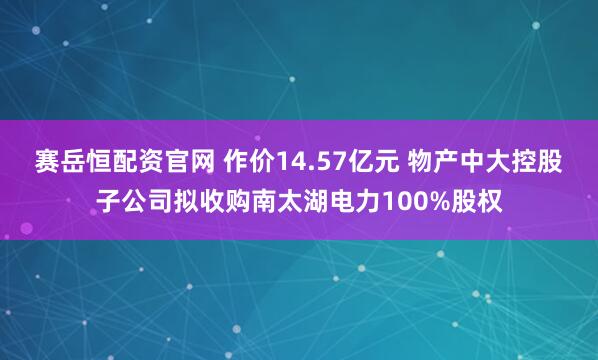 赛岳恒配资官网 作价14.57亿元 物产中大控股子公司拟收购南太湖电力100%股权