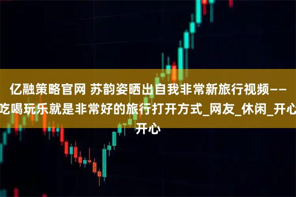 亿融策略官网 苏韵姿晒出自我非常新旅行视频——吃喝玩乐就是非常好的旅行打开方式_网友_休闲_开心