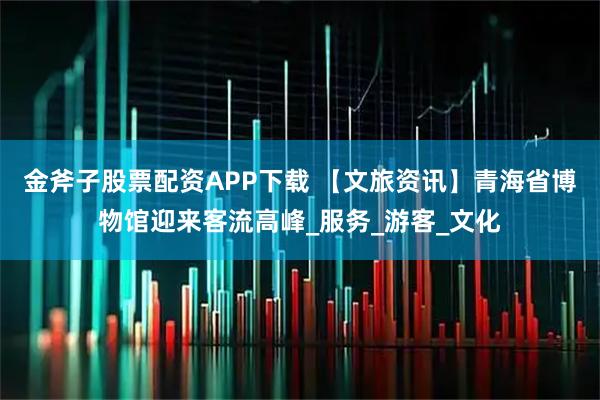 金斧子股票配资APP下载 【文旅资讯】青海省博物馆迎来客流高峰_服务_游客_文化