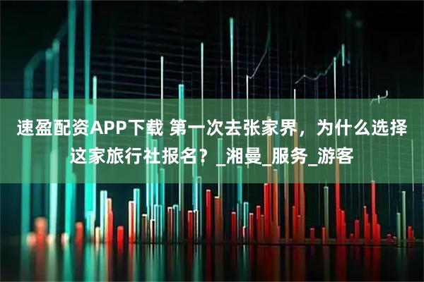 速盈配资APP下载 第一次去张家界，为什么选择这家旅行社报名？_湘曼_服务_游客