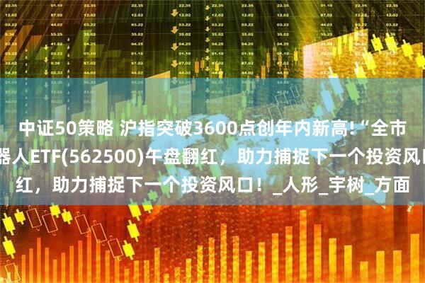 中证50策略 沪指突破3600点创年内新高!“全市场唯一百亿规模”机器人ETF(562500)午盘翻红，助力捕捉下一个投资风口！_人形_宇树_方面