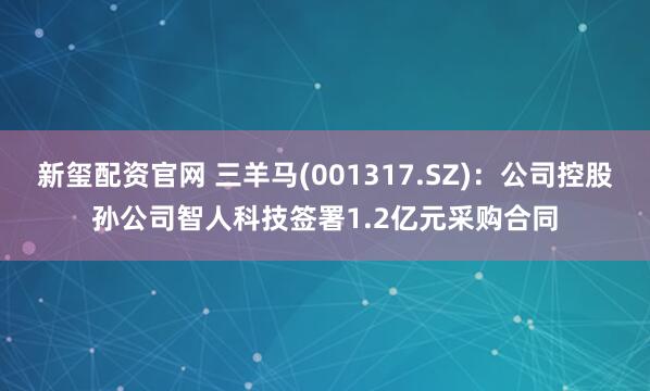 新玺配资官网 三羊马(001317.SZ)：公司控股孙公司智人科技签署1.2亿元采购合同
