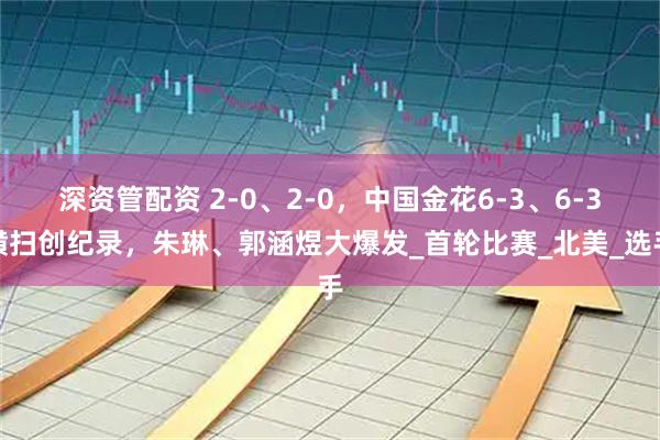 深资管配资 2-0、2-0，中国金花6-3、6-3横扫创纪录，朱琳、郭涵煜大爆发_首轮比赛_北美_选手