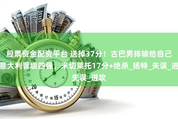 股票资金配资平台 送掉37分！古巴男排输给自己，意大利晋级四强，米切莱托17分+绝杀_扬特_失误_进攻