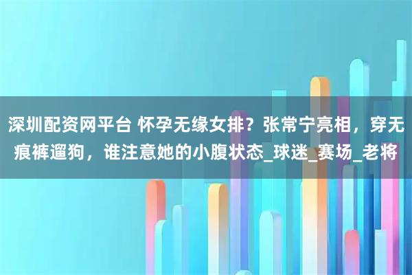 深圳配资网平台 怀孕无缘女排？张常宁亮相，穿无痕裤遛狗，谁注意她的小腹状态_球迷_赛场_老将