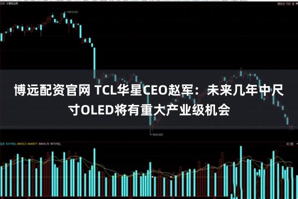 博远配资官网 TCL华星CEO赵军：未来几年中尺寸OLED将有重大产业级机会