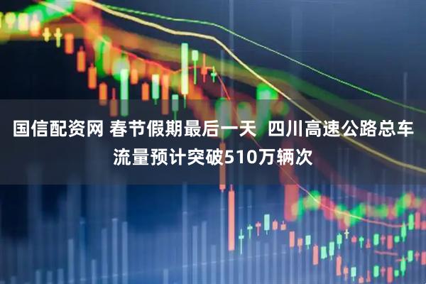 国信配资网 春节假期最后一天  四川高速公路总车流量预计突破510万辆次
