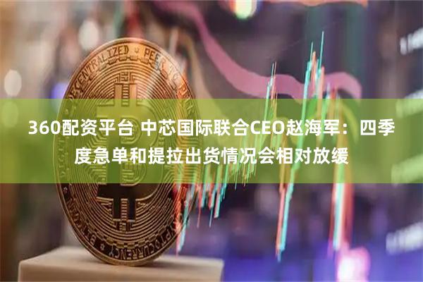 360配资平台 中芯国际联合CEO赵海军：四季度急单和提拉出货情况会相对放缓