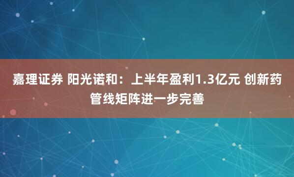 嘉理证券 阳光诺和：上半年盈利1.3亿元 创新药管线矩阵进一步完善