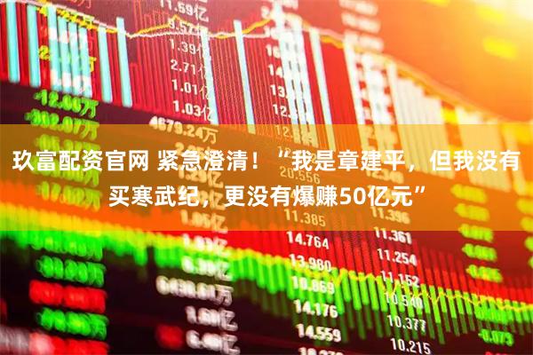 玖富配资官网 紧急澄清！“我是章建平，但我没有买寒武纪，更没有爆赚50亿元”