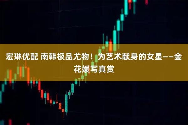 宏琳优配 南韩极品尤物！为艺术献身的女星——金花媛写真赏