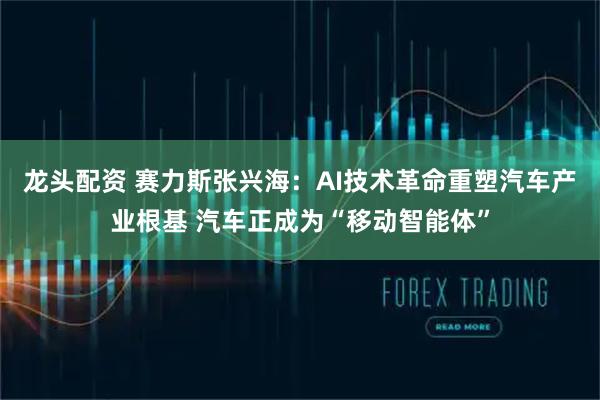 龙头配资 赛力斯张兴海：AI技术革命重塑汽车产业根基 汽车正成为“移动智能体”