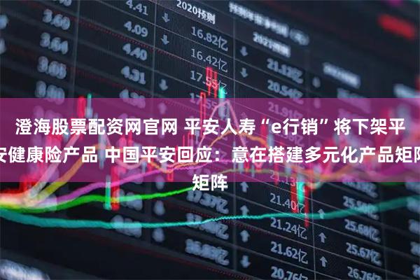 澄海股票配资网官网 平安人寿“e行销”将下架平安健康险产品 中国平安回应：意在搭建多元化产品矩阵