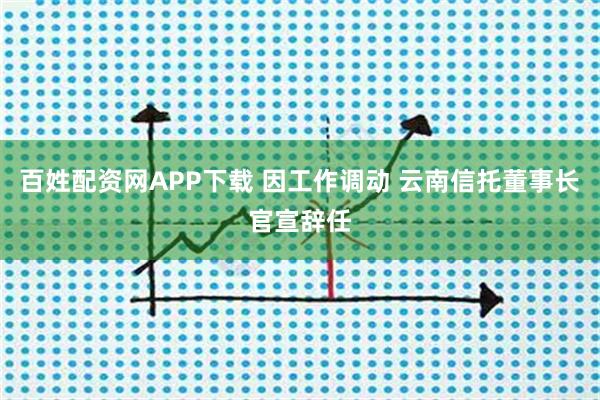 百姓配资网APP下载 因工作调动 云南信托董事长官宣辞任