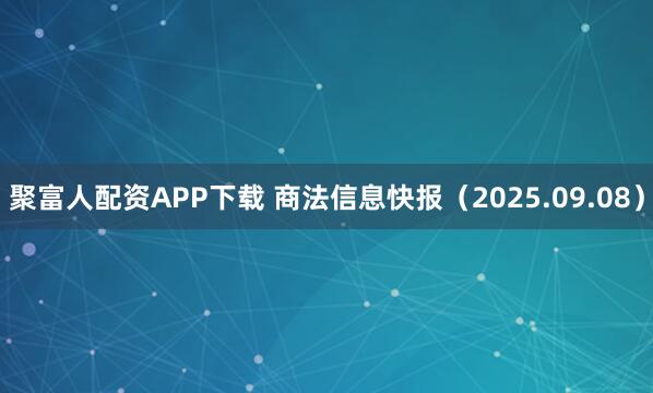 聚富人配资APP下载 商法信息快报（2025.09.08）