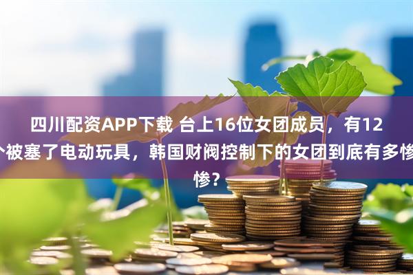 四川配资APP下载 台上16位女团成员，有12个被塞了电动玩具，韩国财阀控制下的女团到底有多惨？