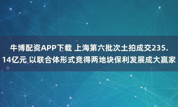 牛博配资APP下载 上海第六批次土拍成交235.14亿元 以联合体形式竞得两地块保利发展成大赢家